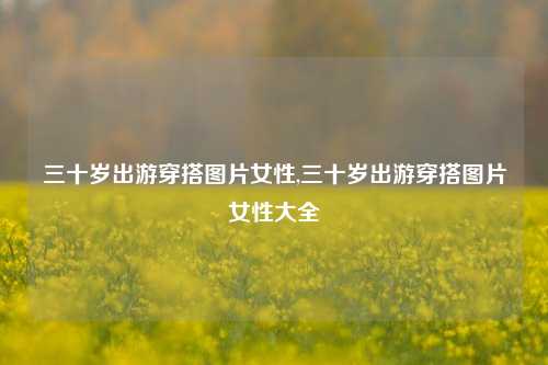 三十岁出游穿搭图片女性,三十岁出游穿搭图片女性大全