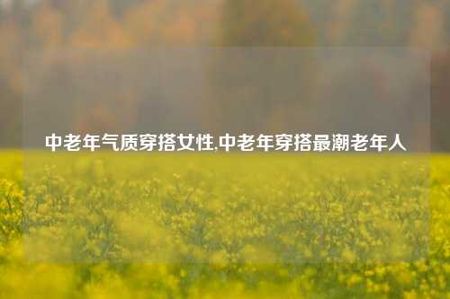 中老年气质穿搭女性,中老年穿搭最潮老年人