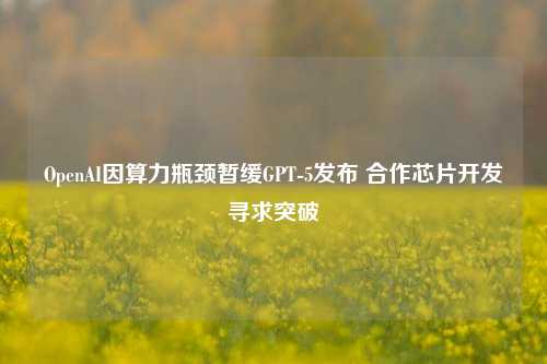 OpenAI因算力瓶颈暂缓GPT-5发布 合作芯片开发寻求突破