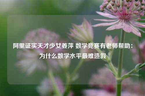 阿里证实天才少女姜萍 数学竞赛有老师帮助：为什么数学水平最难造假