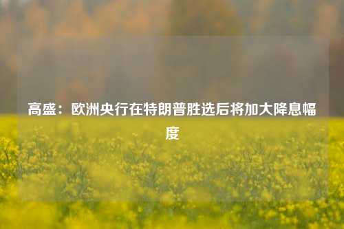 高盛：欧洲央行在特朗普胜选后将加大降息幅度