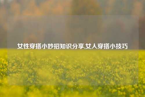 女性穿搭小妙招知识分享,女人穿搭小技巧