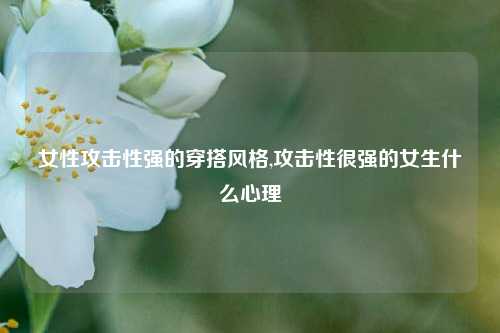 女性攻击性强的穿搭风格,攻击性很强的女生什么心理