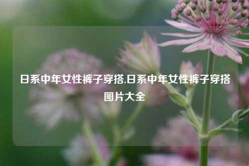 日系中年女性裤子穿搭,日系中年女性裤子穿搭图片大全