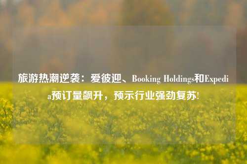 旅游热潮逆袭：爱彼迎、Booking Holdings和Expedia预订量飙升，预示行业强劲复苏!