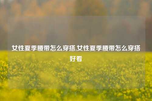 女性夏季腰带怎么穿搭,女性夏季腰带怎么穿搭好看