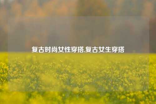 复古时尚女性穿搭,复古女生穿搭