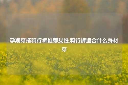 孕期穿搭骑行裤推荐女性,骑行裤适合什么身材穿