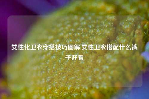 女性化卫衣穿搭技巧图解,女性卫衣搭配什么裤子好看