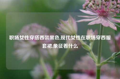 职场女性穿搭西装黑色,现代女性在职场穿西服套裙,象征着什么