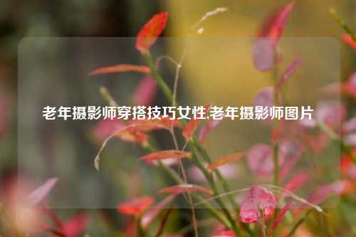 老年摄影师穿搭技巧女性,老年摄影师图片