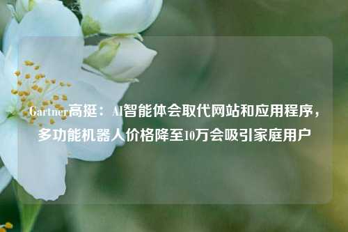 Gartner高挺：AI智能体会取代网站和应用程序，多功能机器人价格降至10万会吸引家庭用户