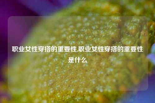 职业女性穿搭的重要性,职业女性穿搭的重要性是什么