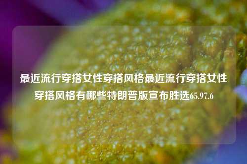 最近流行穿搭女性穿搭风格最近流行穿搭女性穿搭风格有哪些特朗普版宣布胜选65.97.6