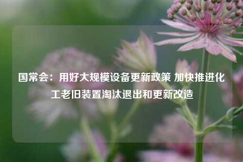 国常会：用好大规模设备更新政策 加快推进化工老旧装置淘汰退出和更新改造