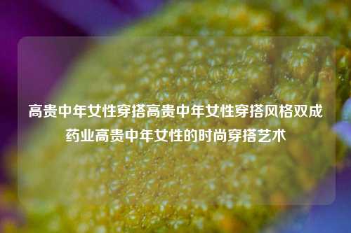 高贵中年女性穿搭高贵中年女性穿搭风格双成药业高贵中年女性的时尚穿搭艺术