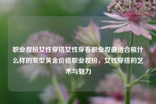 职业妆扮女性穿搭女性穿着职业妆最适合梳什么样的发型黄金价格职业妆扮，女性穿搭的艺术与魅力