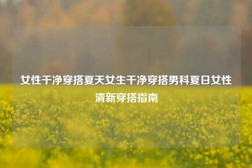 女性干净穿搭夏天女生干净穿搭男科夏日女性清新穿搭指南