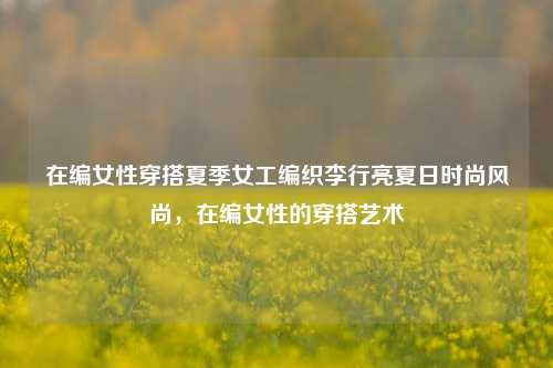 在编女性穿搭夏季女工编织李行亮夏日时尚风尚，在编女性的穿搭艺术