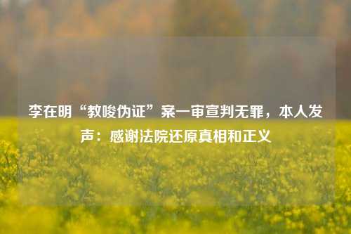 李在明“教唆伪证”案一审宣判无罪，本人发声：感谢法院还原真相和正义