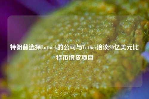 特朗普选择Lutnick的公司与Tether洽谈20亿美元比特币借贷项目