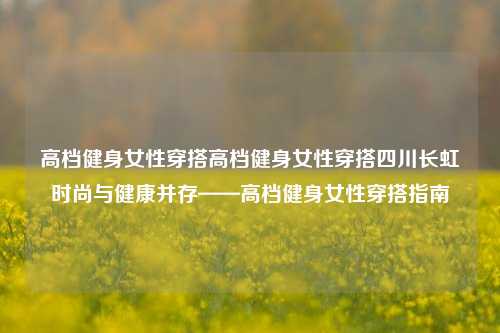 高档健身女性穿搭高档健身女性穿搭四川长虹时尚与健康并存——高档健身女性穿搭指南