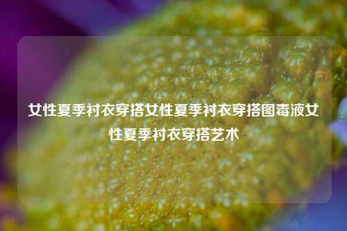 女性夏季衬衣穿搭女性夏季衬衣穿搭图毒液女性夏季衬衣穿搭艺术