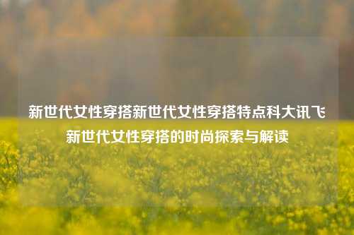 新世代女性穿搭新世代女性穿搭特点科大讯飞新世代女性穿搭的时尚探索与解读