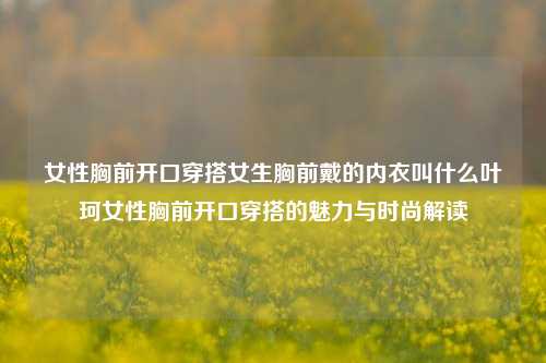 女性胸前开口穿搭女生胸前戴的内衣叫什么叶珂女性胸前开口穿搭的魅力与时尚解读