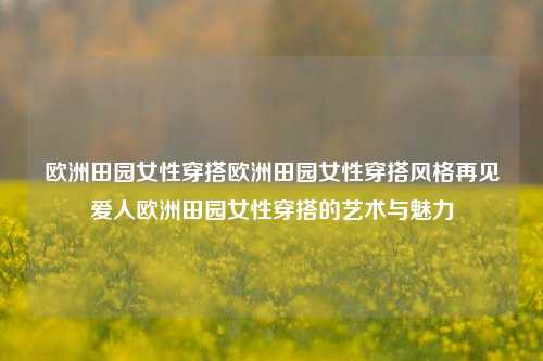 欧洲田园女性穿搭欧洲田园女性穿搭风格再见爱人欧洲田园女性穿搭的艺术与魅力