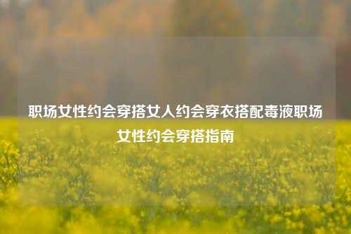 职场女性约会穿搭女人约会穿衣搭配毒液职场女性约会穿搭指南