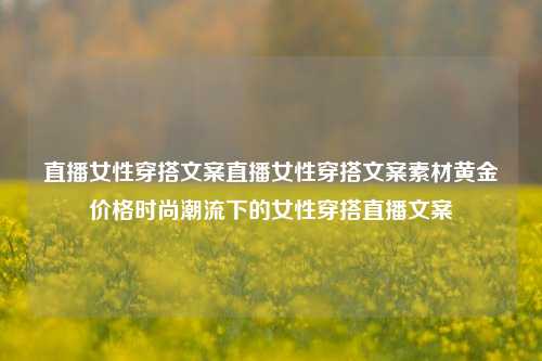 直播女性穿搭文案直播女性穿搭文案素材黄金价格时尚潮流下的女性穿搭直播文案