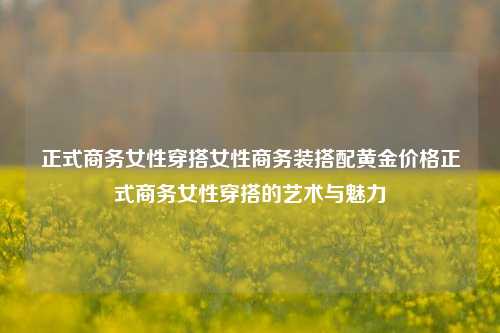 正式商务女性穿搭女性商务装搭配黄金价格正式商务女性穿搭的艺术与魅力