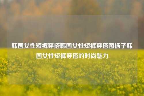 韩国女性短裤穿搭韩国女性短裤穿搭图杨子韩国女性短裤穿搭的时尚魅力