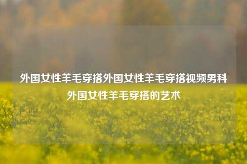 外国女性羊毛穿搭外国女性羊毛穿搭视频男科外国女性羊毛穿搭的艺术