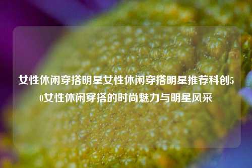 女性休闲穿搭明星女性休闲穿搭明星推荐科创50女性休闲穿搭的时尚魅力与明星风采