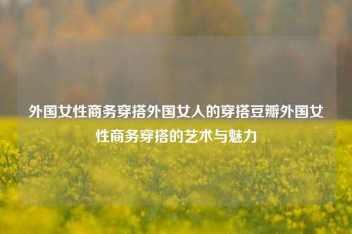 外国女性商务穿搭外国女人的穿搭豆瓣外国女性商务穿搭的艺术与魅力