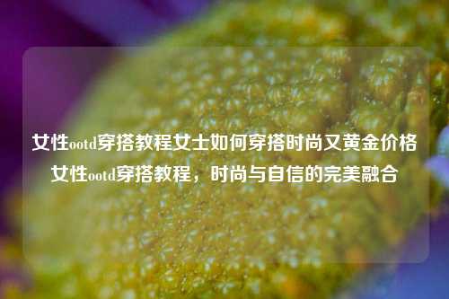 女性ootd穿搭教程女士如何穿搭时尚又黄金价格女性ootd穿搭教程，时尚与自信的完美融合