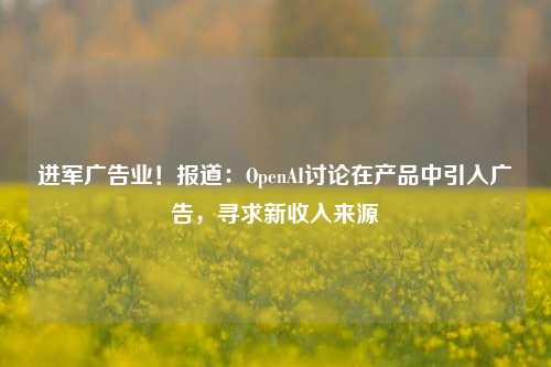 进军广告业！报道：OpenAI讨论在产品中引入广告，寻求新收入来源