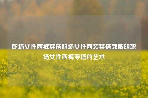 职场女性西裤穿搭职场女性西装穿搭郭敬明职场女性西裤穿搭的艺术