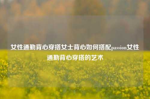 女性通勤背心穿搭女士背心如何搭配passion女性通勤背心穿搭的艺术