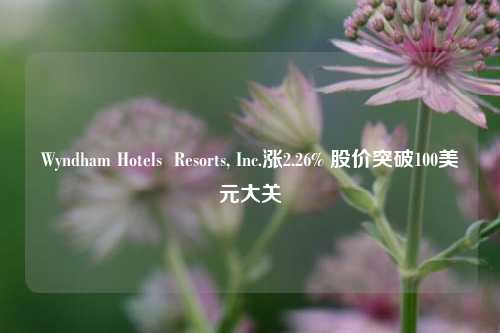 Wyndham Hotels  Resorts, Inc.涨2.26% 股价突破100美元大关