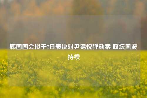 韩国国会拟于7日表决对尹锡悦弹劾案 政坛风波持续