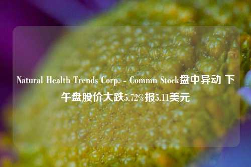 Natural Health Trends Corp. - Commn Stock盘中异动 下午盘股价大跌5.72%报5.11美元