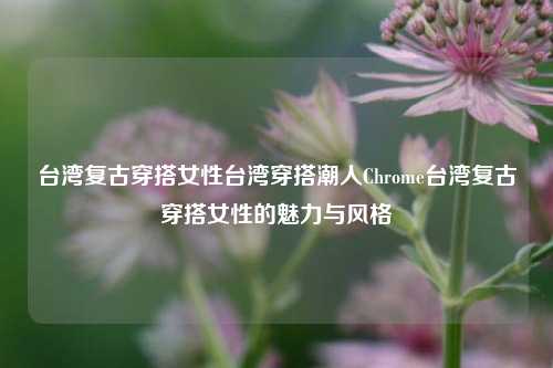 台湾复古穿搭女性台湾穿搭潮人Chrome台湾复古穿搭女性的魅力与风格