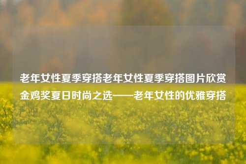 老年女性夏季穿搭老年女性夏季穿搭图片欣赏金鸡奖夏日时尚之选——老年女性的优雅穿搭