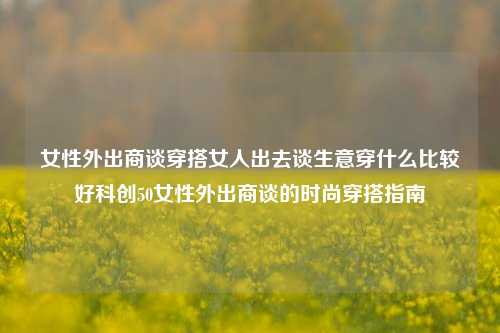 女性外出商谈穿搭女人出去谈生意穿什么比较好科创50女性外出商谈的时尚穿搭指南