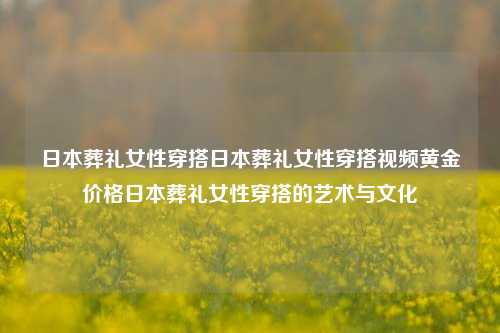 日本葬礼女性穿搭日本葬礼女性穿搭视频黄金价格日本葬礼女性穿搭的艺术与文化