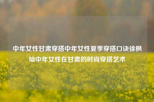 中年女性甘肃穿搭中年女性夏季穿搭口诀徐枫灿中年女性在甘肃的时尚穿搭艺术