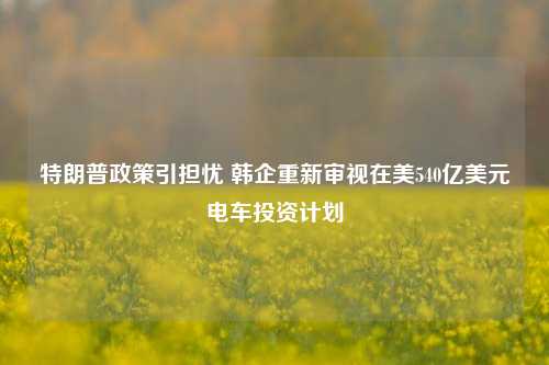 特朗普政策引担忧 韩企重新审视在美540亿美元电车投资计划